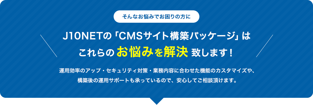 そんなお悩みでお困りの方に J10NETの「CMSサイト構築パッケージ」はこれらのお悩みを解決致します！
